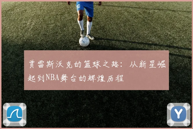 贾雷斯沃克的篮球之路：从新星崛起到NBA舞台的辉煌历程