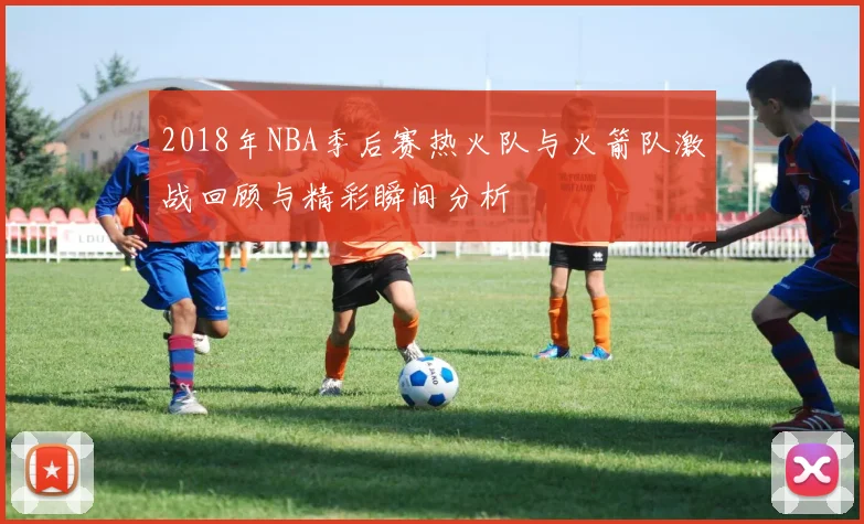 2018年NBA季后赛热火队与火箭队激战回顾与精彩瞬间分析