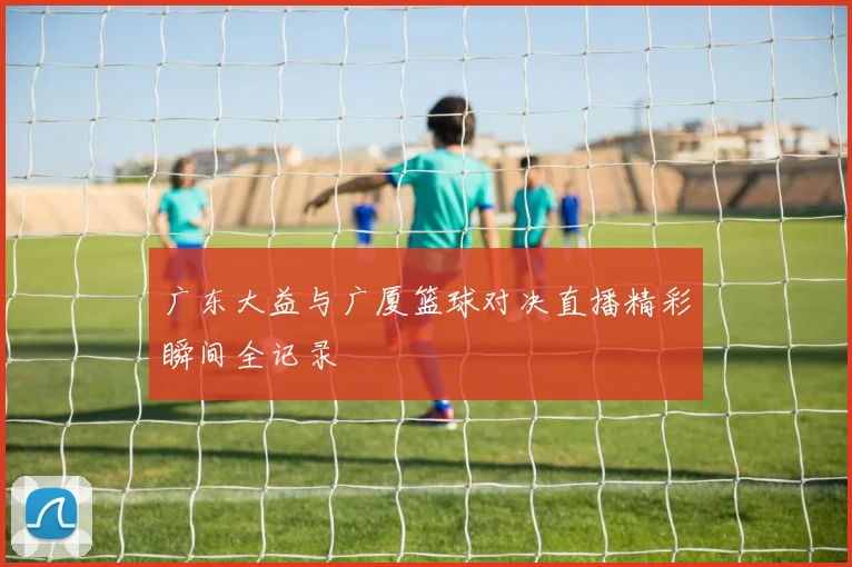 广东大益与广厦篮球对决直播精彩瞬间全记录