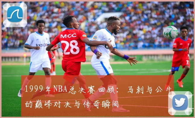 1999年NBA总决赛回顾：马刺与公牛的巅峰对决与传奇瞬间