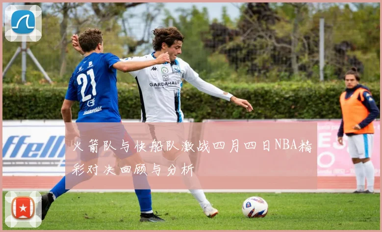 火箭队与快船队激战四月四日NBA精彩对决回顾与分析