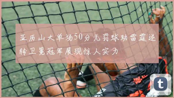 亚历山大单场50分无罚球助雷霆逆转卫冕冠军展现惊人实力