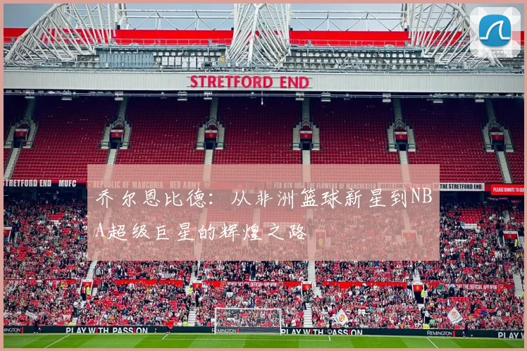 乔尔恩比德：从非洲篮球新星到NBA超级巨星的辉煌之路