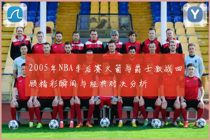 2005年NBA季后赛火箭与爵士激战回顾精彩瞬间与经典对决分析