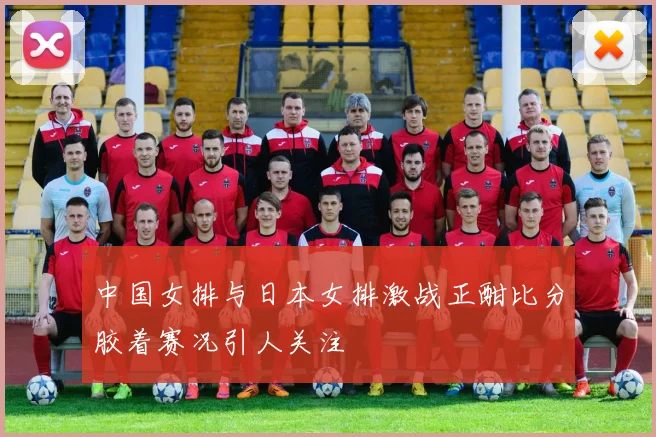 中国女排与日本女排激战正酣比分胶着赛况引人关注