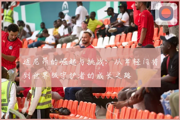 迈尼昂的崛起与挑战：从年轻门将到世界级守护者的成长之路