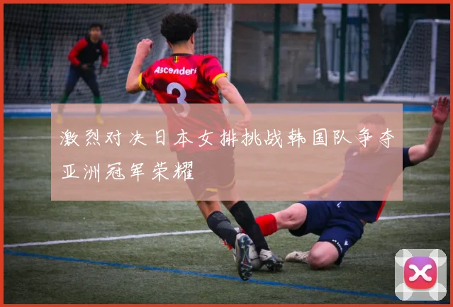 激烈对决日本女排挑战韩国队争夺亚洲冠军荣耀