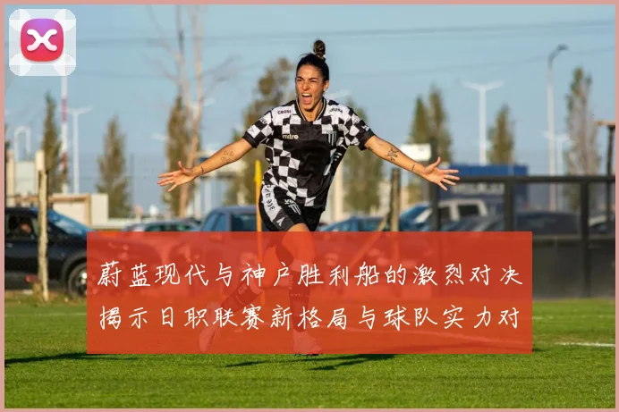 蔚蓝现代与神户胜利船的激烈对决揭示日职联赛新格局与球队实力对比