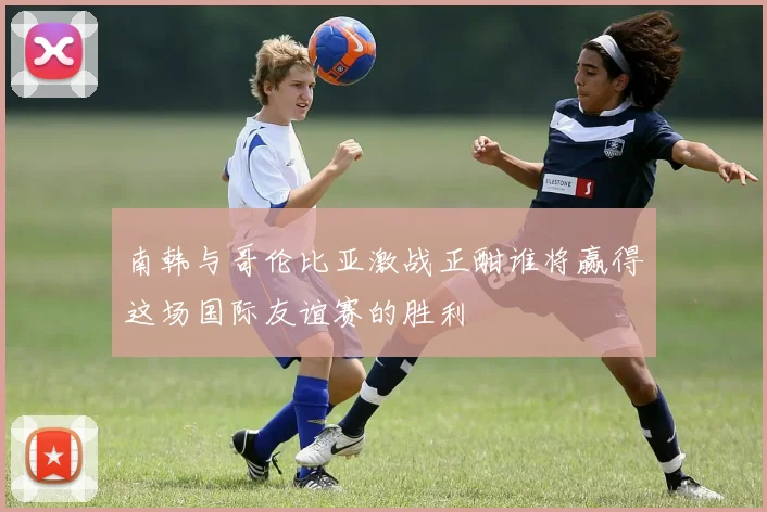 南韩与哥伦比亚激战正酣谁将赢得这场国际友谊赛的胜利