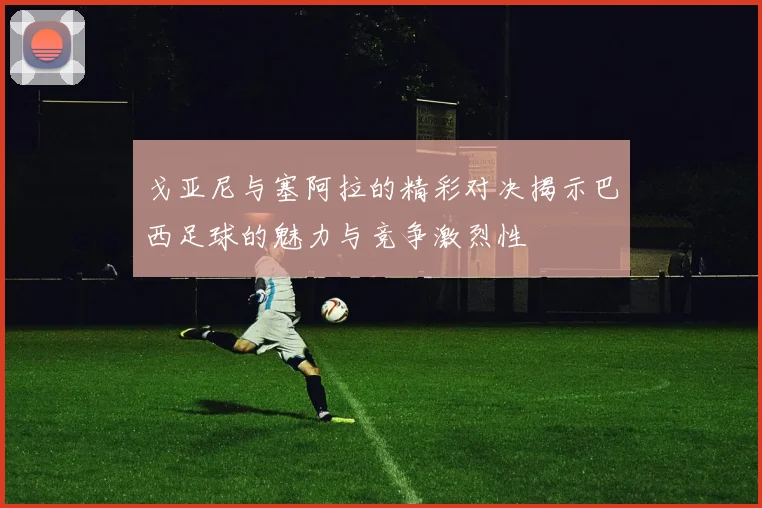戈亚尼与塞阿拉的精彩对决揭示巴西足球的魅力与竞争激烈性