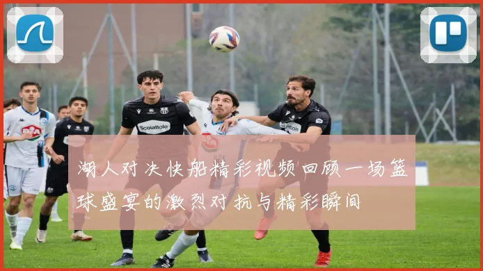 湖人对决快船精彩视频回顾一场篮球盛宴的激烈对抗与精彩瞬间