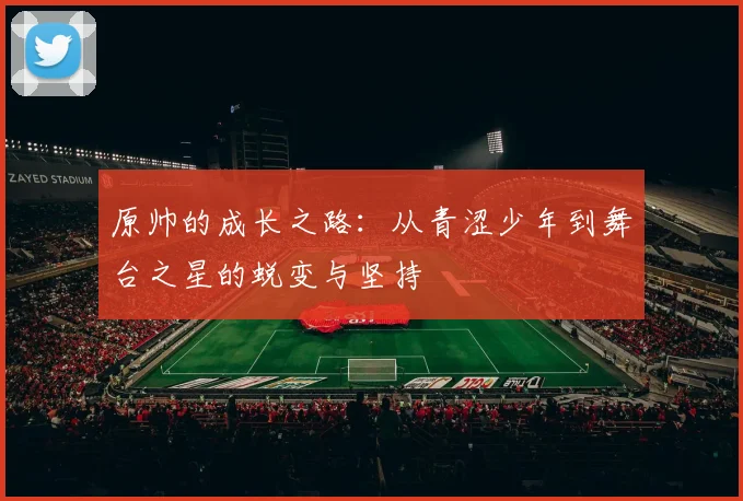 原帅的成长之路：从青涩少年到舞台之星的蜕变与坚持