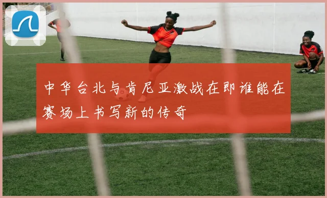 中华台北与肯尼亚激战在即谁能在赛场上书写新的传奇