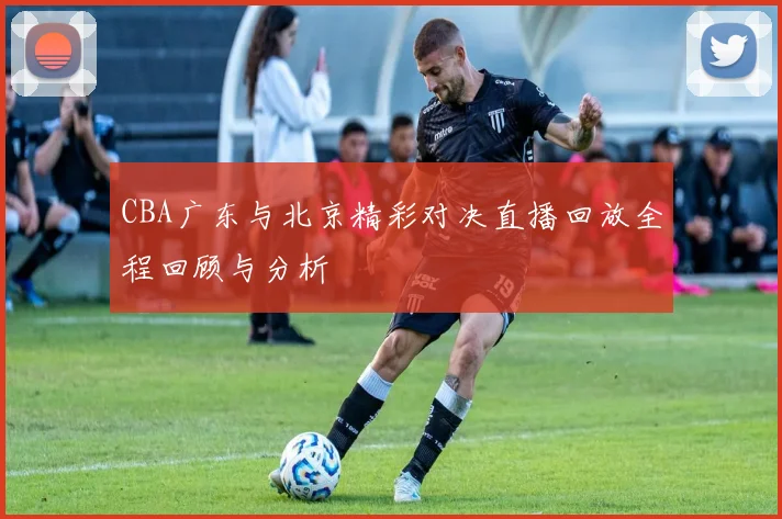 CBA广东与北京精彩对决直播回放全程回顾与分析