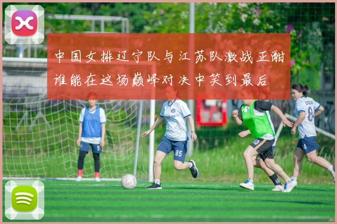 中国女排辽宁队与江苏队激战正酣谁能在这场巅峰对决中笑到最后