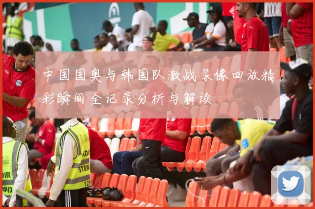 中国国奥与韩国队激战录像回放精彩瞬间全记录分析与解读