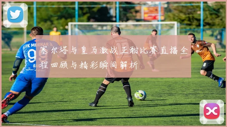 塞尔塔与皇马激战正酣比赛直播全程回顾与精彩瞬间解析
