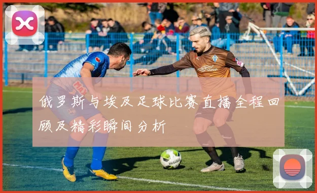 俄罗斯与埃及足球比赛直播全程回顾及精彩瞬间分析