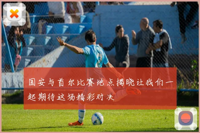 国安与首尔比赛地点揭晓让我们一起期待这场精彩对决