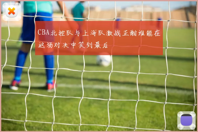 CBA北控队与上海队激战正酣谁能在这场对决中笑到最后