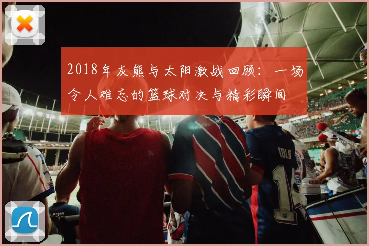 2018年灰熊与太阳激战回顾：一场令人难忘的篮球对决与精彩瞬间