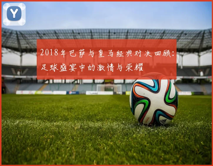 2018年巴萨与皇马经典对决回顾：足球盛宴中的激情与荣耀