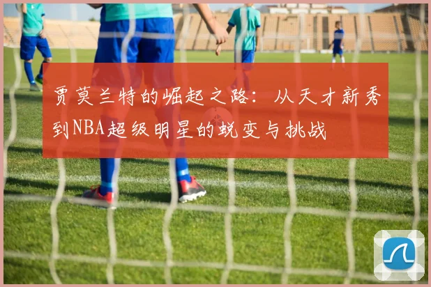 贾莫兰特的崛起之路：从天才新秀到NBA超级明星的蜕变与挑战