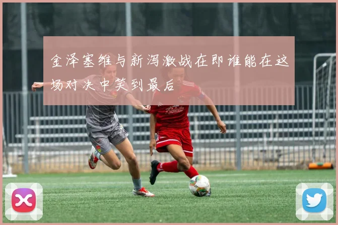 金泽塞维与新泻激战在即谁能在这场对决中笑到最后