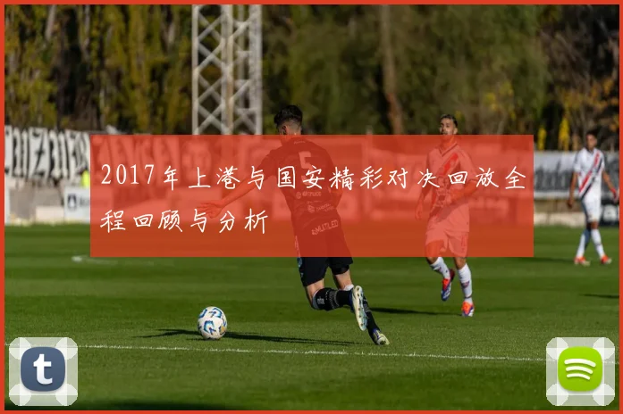 2017年上港与国安精彩对决回放全程回顾与分析