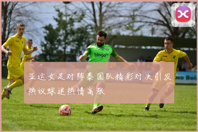 亚运女足对阵泰国队精彩对决引发热议球迷热情高涨