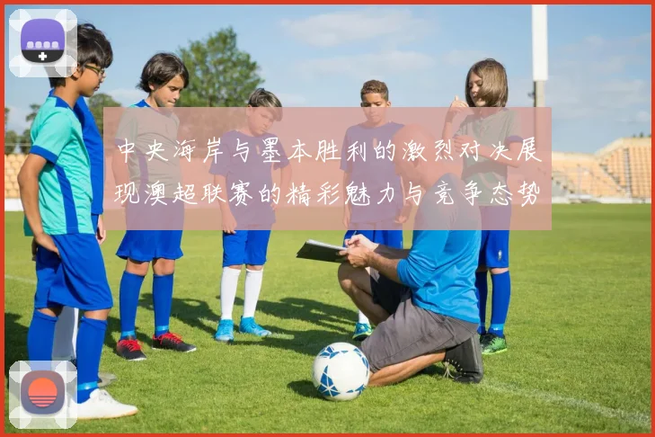 中央海岸与墨本胜利的激烈对决展现澳超联赛的精彩魅力与竞争态势