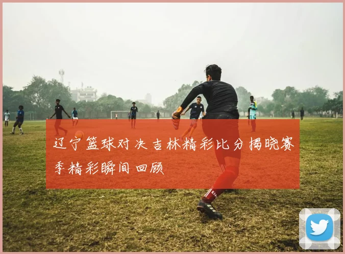 辽宁篮球对决吉林精彩比分揭晓赛季精彩瞬间回顾