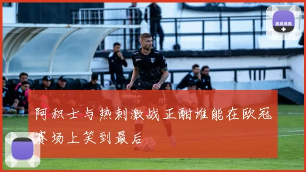 阿积士与热刺激战正酣谁能在欧冠赛场上笑到最后