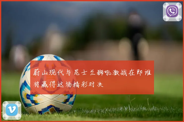 蔚山现代与昆士兰狮吼激战在即谁将赢得这场精彩对决