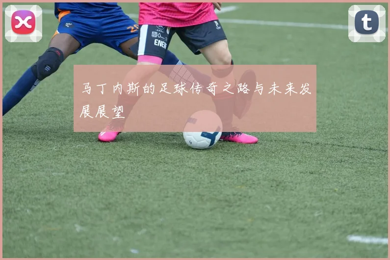 马丁内斯的足球传奇之路与未来发展展望